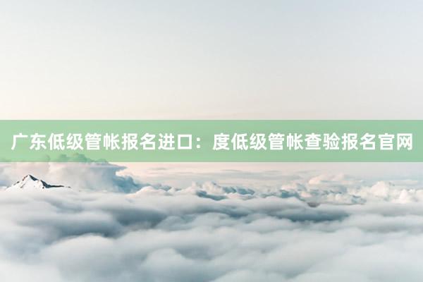 广东低级管帐报名进口：度低级管帐查验报名官网