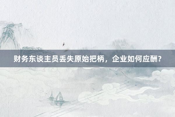 财务东谈主员丢失原始把柄，企业如何应酬？