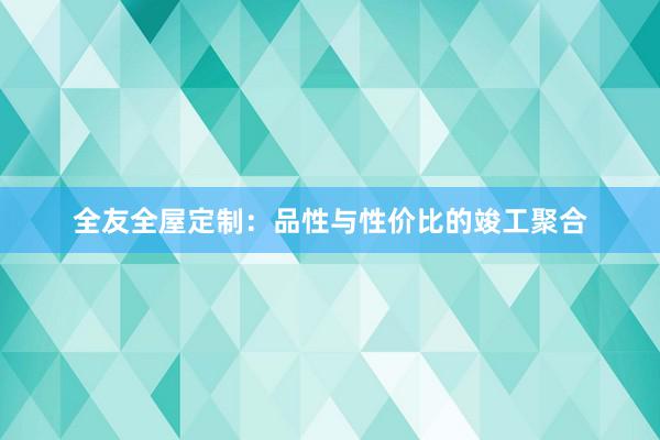 全友全屋定制：品性与性价比的竣工聚合