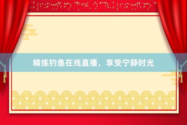 精练钓鱼在线直播，享受宁静时光