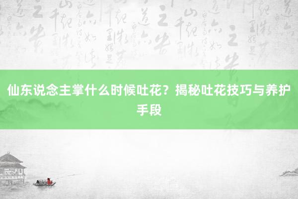 仙东说念主掌什么时候吐花？揭秘吐花技巧与养护手段